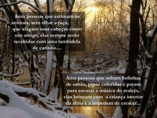 Amo pessoas que soltam bolinhas de sabão, pipas coloridas e param para escutar a música do realejo, elas brincam com  a criança interior da alma e a impedem de crescer... Amo pessoas que estimam os animais, sem olhar a raça,  que afagam suas cabeças como um amigo, elas sempre serão recebidas com uma lambidela de carinho.... 