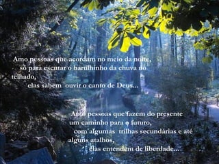Amo pessoas que acordam no meio da noite,  só para escutar o barulhinho da chuva no telhado,  elas sabem  ouvir o canto de Deus... Amo pessoas que fazem do presente  um caminho para o futuro,  com algumas  trilhas secundárias e até  alguns atalhos,  elas entendem de liberdade... 