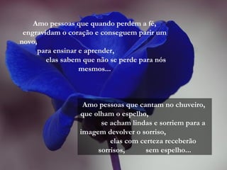 Amo pessoas que quando perdem a fé, engravidam o coração e conseguem parir um novo,  para ensinar e aprender,  elas sabem que não se perde para nós mesmos... Amo pessoas que cantam no chuveiro,  que olham o espelho,  se acham lindas e sorriem para a imagem devolver o sorriso,  elas com certeza receberão sorrisos,  sem espelho... 