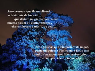 Amo pessoas  que ficam olhando  o horizonte de bobeira,  que deitam na grama para  olhar nuvens passar ou contar estrelas ,  elas conhecem e muito, de paz.... Amo pessoas que não gostam de julgar, gente preguiçosa que legam a Deus essa tarefa, elas sabem que Ele resolve tudo,  no tempo Dele e não no delas.... 
