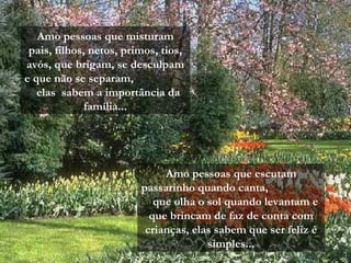 Amo pessoas que misturam pais, filhos, netos, primos, tios, avós, que brigam, se desculpam e que não se separam,  elas  sabem a importância da família... Amo pessoas que escutam passarinho quando canta,  que olha o sol quando levantam e que brincam de faz de conta com crianças, elas sabem que ser feliz é simples... 