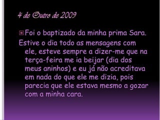 4 de Outro de 2009Foi o baptizado da minha prima Sara.Estive o dia todo as mensagens com ele, esteve sempre a dizer-me que na terça-feira me ia beijar (dia dos meus aninhos) e eu já não acreditava em nada do que ele me dizia, pois parecia que ele estava mesmo a gozar com a minha cara.  
