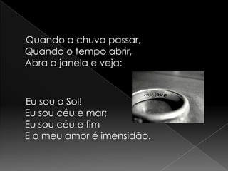     Quando a chuva passar,Quando o tempo abrir,Abra a janela e veja:    Eu sou o Sol!Eu sou céu e mar;Eu sou céu e fimE o meu amor é imensidão.