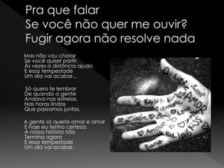 Mas não vou chorar
Se você quiser partir.
Às vezes a distância ajuda
E essa tempestade
Um dia vai acabar...

Só quero te lembrar
De quando a gente
Andava nas estrelas,
Nas horas lindas
Que passamos juntos.

A gente só queria amar e amar
E hoje eu tenho certeza:
A nossa história não
Termina agora
E essa tempestade
Um dia vai acabar.
 