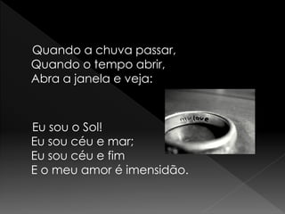 Quando a chuva passar,
Quando o tempo abrir,
Abra a janela e veja:



Eu sou o Sol!
Eu sou céu e mar;
Eu sou céu e fim
E o meu amor é imensidão.
 