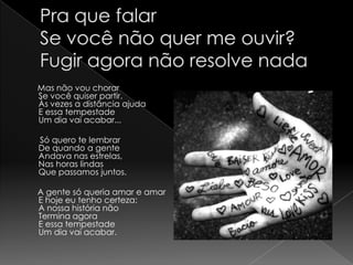 Pra que falarSe você não quer me ouvir?Fugir agora não resolve nada      Mas não vou chorarSe você quiser partir.Às vezes a distância ajudaE essa tempestadeUm dia vai acabar...       Só quero te lembrarDe quando a genteAndava nas estrelas,Nas horas lindasQue passamos juntos.      A gente só queria amar e amarE hoje eu tenho certeza:A nossa história nãoTermina agoraE essa tempestadeUm dia vai acabar.