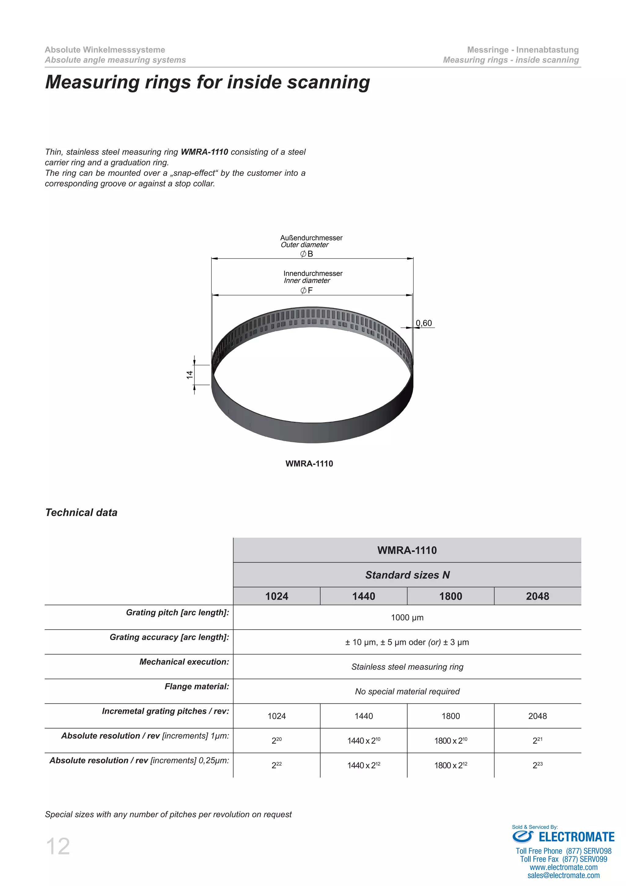 12
Absolute Winkelmesssysteme
Absolute angle measuring systems
Messringe - Innenabtastung
Measuring rings - inside scanning
Measuring rings for inside scanning
Thin, stainless steel measuring ring WMRA-1110 consisting of a steel
carrier ring and a graduation ring.
The ring can be mounted over a „snap-effect“ by the customer into a
corresponding groove or against a stop collar.
WMRA-1110
B
14
0,60
F
Außendurchmesser
Outer diameter
Innendurchmesser
Inner diameter
Special sizes with any number of pitches per revolution on request
WMRA-1110
Standard sizes N
1024 1440 1800 2048
Grating pitch [arc length]:
1000 µm
Grating accuracy [arc length]:
± 10 µm, ± 5 µm oder (or) ± 3 µm
Mechanical execution:
Stainless steel measuring ring
Flange material:
No special material required
Incremetal grating pitches / rev:
1024 1440 1800 2048
Absolute resolution / rev [increments] 1µm:
220
1440 x 210
1800 x 210
221
Absolute resolution / rev [increments] 0,25µm:
222
1440 x 212
1800 x 212
223
Technical data
ELECTROMATE
Toll Free Phone (877) SERVO98
Toll Free Fax (877) SERV099
www.electromate.com
sales@electromate.com
Sold & Serviced By:
 
