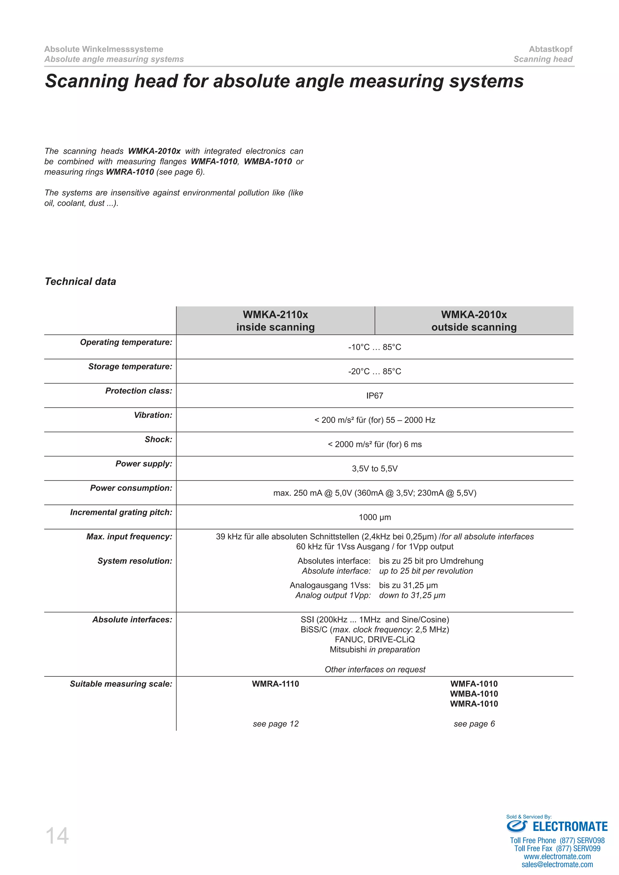 14
Absolute Winkelmesssysteme
Absolute angle measuring systems
Abtastkopf
Scanning head
Technical data
WMKA-2110x
inside scanning
WMKA-2010x
outside scanning
Operating temperature:
-10°C … 85°C
Storage temperature:
-20°C … 85°C
Protection class:
IP67
Vibration:
< 200 m/s² für (for) 55 – 2000 Hz
Shock:
< 2000 m/s² für (for) 6 ms
Power supply:
3,5V to 5,5V
Power consumption:
max. 250 mA @ 5,0V (360mA @ 3,5V; 230mA @ 5,5V)
Incremental grating pitch:
1000 µm
Max. input frequency: 39 kHz für alle absoluten Schnittstellen (2,4kHz bei 0,25µm) /for all absolute interfaces
60 kHz für 1Vss Ausgang / for 1Vpp output
System resolution: Absolutes interface:
Absolute interface:
bis zu 25 bit pro Umdrehung
up to 25 bit per revolution
Analogausgang 1Vss:
Analog output 1Vpp:
bis zu 31,25 µm
down to 31,25 µm
Absolute interfaces: SSI (200kHz ... 1MHz and Sine/Cosine)
BiSS/C (max. clock frequency: 2,5 MHz)
FANUC, DRIVE-CLiQ
Mitsubishi in preparation
Other interfaces on request
Suitable measuring scale: WMRA-1110
see page 12
WMFA-1010
WMBA-1010
WMRA-1010
see page 6
Scanning head for absolute angle measuring systems
The scanning heads WMKA-2010x with integrated electronics can
be combined with measuring flanges WMFA-1010, WMBA-1010 or
measuring rings WMRA-1010 (see page 6).
The systems are insensitive against environmental pollution like (like
oil, coolant, dust ...).
ELECTROMATE
Toll Free Phone (877) SERVO98
Toll Free Fax (877) SERV099
www.electromate.com
sales@electromate.com
Sold & Serviced By:
 