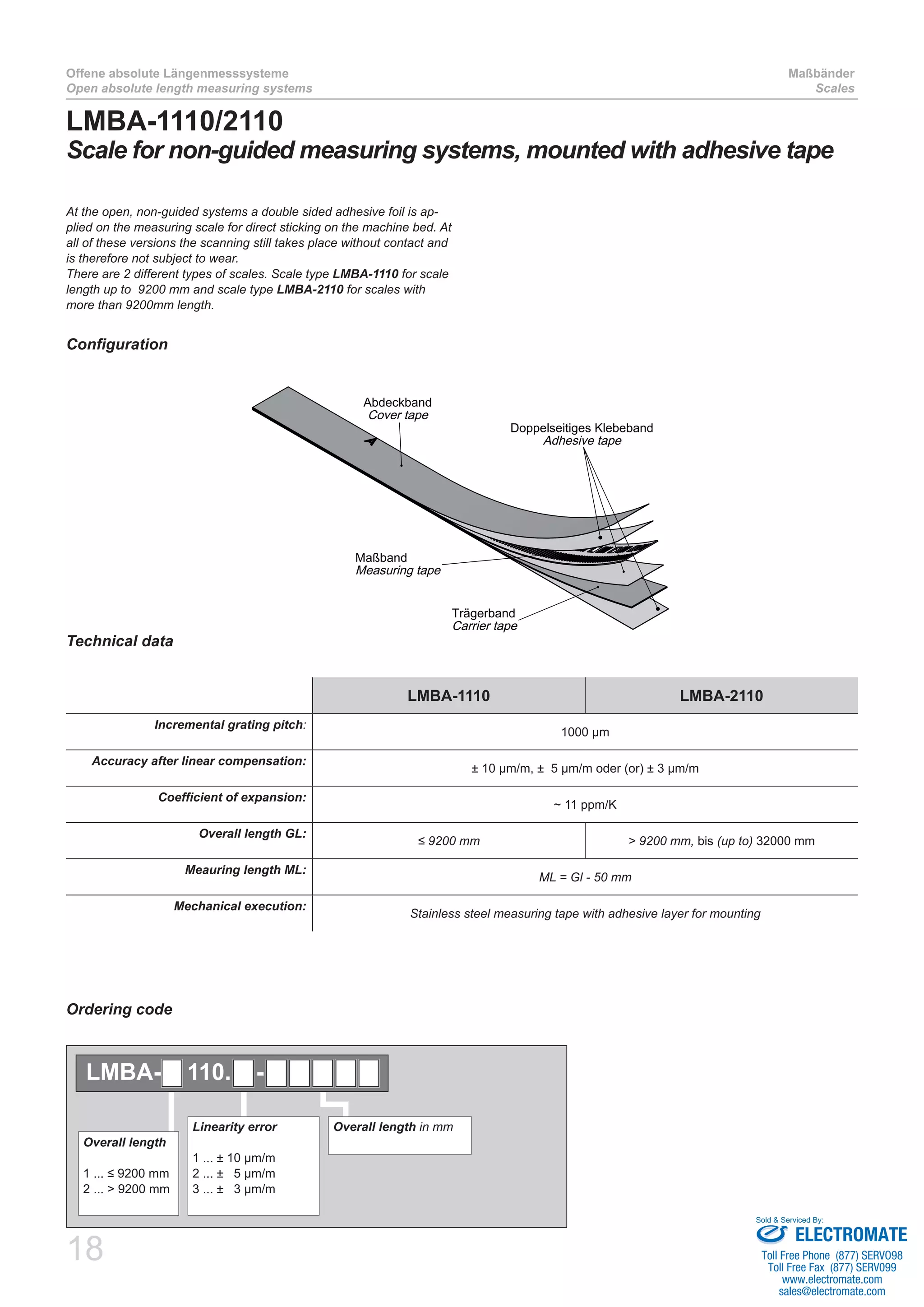 18
Offene absolute Längenmesssysteme
Open absolute length measuring systems
Maßbänder
Scales
LMBA-1110/2110
Scale for non-guided measuring systems, mounted with adhesive tape
Technical data
Configuration
LMBA-1110 LMBA-2110
Incremental grating pitch:
1000 µm
Accuracy after linear compensation:
± 10 µm/m, ± 5 µm/m oder (or) ± 3 µm/m
Coefficient of expansion:
~ 11 ppm/K
Overall length GL:
≤ 9200 mm > 9200 mm, bis (up to) 32000 mm
Meauring length ML:
ML = Gl - 50 mm
Mechanical execution:
Stainless steel measuring tape with adhesive layer for mounting
At the open, non-guided systems a double sided adhesive foil is ap-
plied on the measuring scale for direct sticking on the machine bed. At
all of these versions the scanning still takes place without contact and
is therefore not subject to wear.
There are 2 different types of scales. Scale type LMBA-1110 for scale
length up to 9200 mm and scale type LMBA-2110 for scales with
more than 9200mm length.
Abdeckband
Cover tape
Maßband
Measuring tape
Trägerband
Carrier tape
Doppelseitiges Klebeband
Adhesive tape
Ordering code
Overall length in mmLinearity error
1 ... ± 10 µm/m
2 ... ± 5 µm/m
3 ... ± 3 µm/m
Overall length
1 ... ≤ 9200 mm
2 ... > 9200 mm
LMBA- 110. -
ELECTROMATE
Toll Free Phone (877) SERVO98
Toll Free Fax (877) SERV099
www.electromate.com
sales@electromate.com
Sold & Serviced By:
 