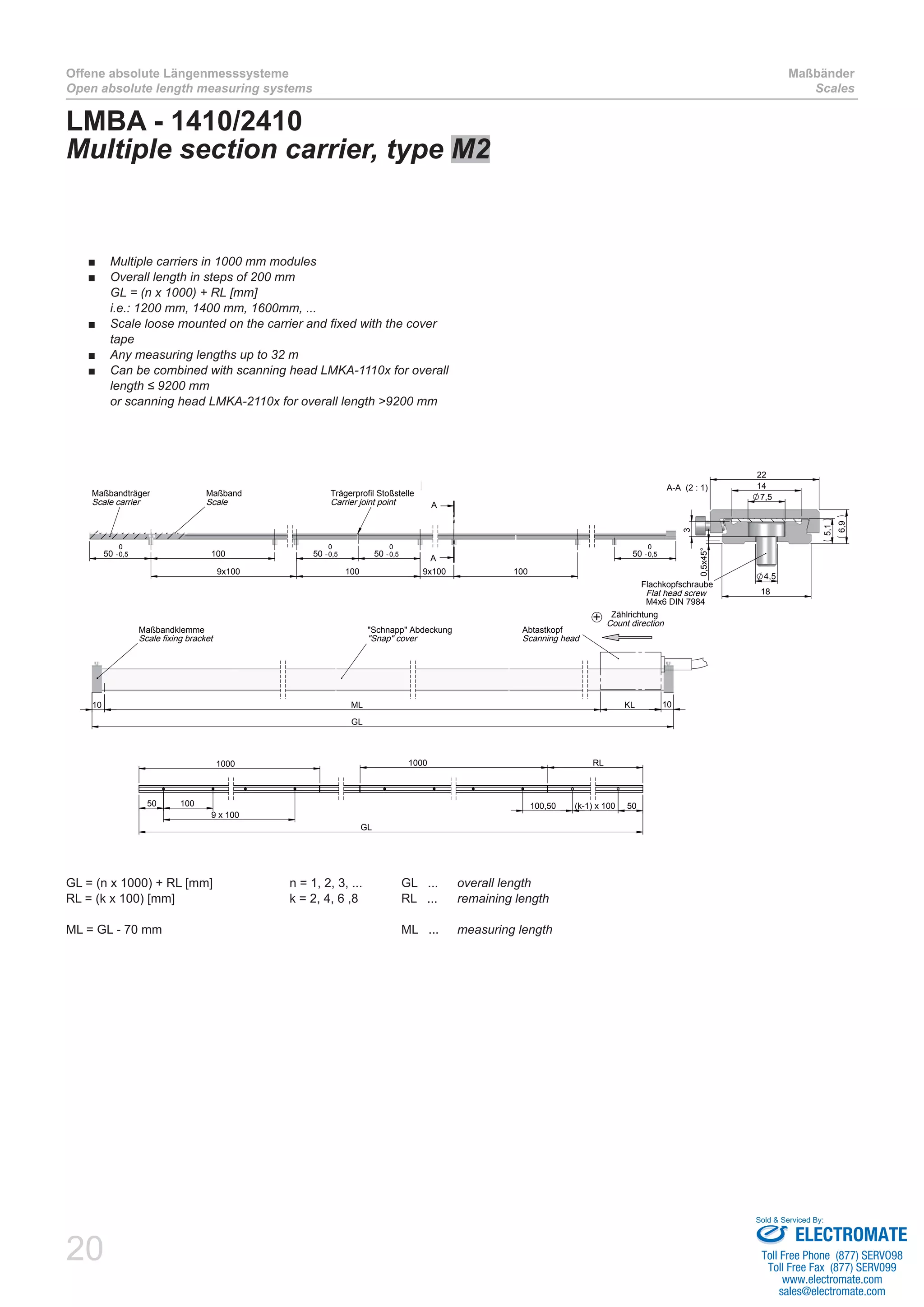 20
Offene absolute Längenmesssysteme
Open absolute length measuring systems
Maßbänder
Scales
LMBA - 1410/2410
Multiple section carrier, type M2
50 -0,5
0
100
9x100 100
50 -0,5
0
50 -0,5
0
50 -0,5
0
9x100 100
A
A
Trägerprofil Stoßstelle
Carrier joint point
Maßbandträger
Scale carrier
Maßband
Scale
GL
KLML10 10
Abtastkopf
Scanning head
"Schnapp" Abdeckung
"Snap" cover
Maßbandklemme
Scale fixing bracket
Zählrichtung
Count direction
+
1000
50 100 100,50 (k-1) x 100 50
RL1000
GL
9 x 100
7,5
14
22
4,5
18
3
6,9
5,1
0,5x45°
A-A (2 : 1)
Flachkopfschraube
Flat head screw
M4x6 DIN 7984
Multiple carriers in 1000 mm modules■■
Overall length in steps of 200 mm■■
GL = (n x 1000) + RL [mm]
i.e.: 1200 mm, 1400 mm, 1600mm, ...
Scale loose mounted on the carrier and fixed with the cover■■
tape
Any measuring lengths up to 32 m■■
Can be combined with scanning head LMKA-1110x for overall■■
length ≤ 9200 mm
or scanning head LMKA-2110x for overall length >9200 mm
GL = (n x 1000) + RL [mm]		 n = 1, 2, 3, ...	 GL ... 	 overall length
RL = (k x 100) [mm]			 k = 2, 4, 6 ,8	 RL ...	 remaining length
ML = GL - 70 mm 					 ML ... 	 measuring length
ELECTROMATE
Toll Free Phone (877) SERVO98
Toll Free Fax (877) SERV099
www.electromate.com
sales@electromate.com
Sold & Serviced By:
 