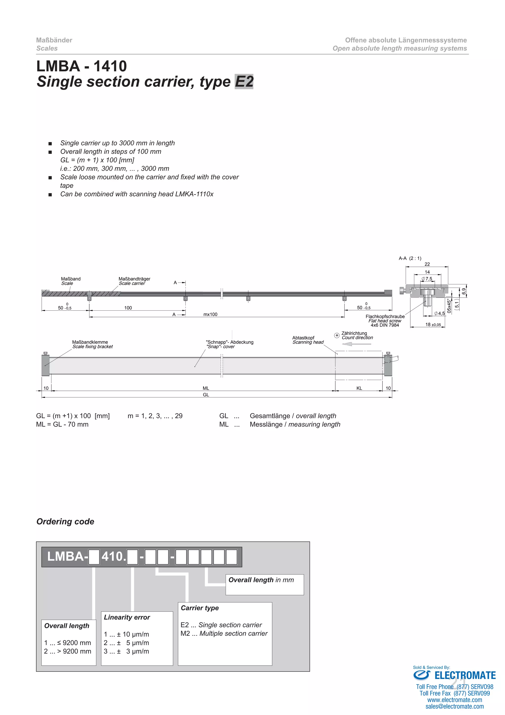 21
Maßbänder
Scales
Offene absolute Längenmesssysteme
Open absolute length measuring systems
LMBA - 1410
Single section carrier, type E2
GL = (m +1) x 100 [mm]	 m = 1, 2, 3, ... , 29		 GL ... 	 Gesamtlänge / overall length
ML = GL - 70 mm 					 ML ... 	 Messlänge / measuring length	
50 -0,5
0
mx100
50 -0,5
0
100
A
A
Maßbandträger
Scale carrier
Maßband
Scale
GL
10 10KLML
Maßbandklemme
Scale fixing bracket
Abtastkopf
Scanning head"Schnapp"- Abdeckung
"Snap"- cover
14
7,5
22
4,5
18 ±0,05
05x45°
5,1
6,9
A-A (2 : 1)
Flachkopfschraube
Flat head screw
4x6 DIN 7984
Zählrichtung
Count direction+
Single carrier up to 3000 mm in length■■
Overall length in steps of 100 mm■■
GL = (m + 1) x 100 [mm]
i.e.: 200 mm, 300 mm, ... , 3000 mm
Scale loose mounted on the carrier and fixed with the cover■■
tape
Can be combined with scanning head LMKA-1110x■■
Ordering code
Overall length in mm
Linearity error
1 ... ± 10 µm/m
2 ... ± 5 µm/m
3 ... ± 3 µm/m
Overall length
1 ... ≤ 9200 mm
2 ... > 9200 mm
Carrier type
E2 ... Single section carrier
M2 ... Multiple section carrier
LMBA- 410. - -
ELECTROMATE
Toll Free Phone (877) SERVO98
Toll Free Fax (877) SERV099
www.electromate.com
sales@electromate.com
Sold & Serviced By:
 