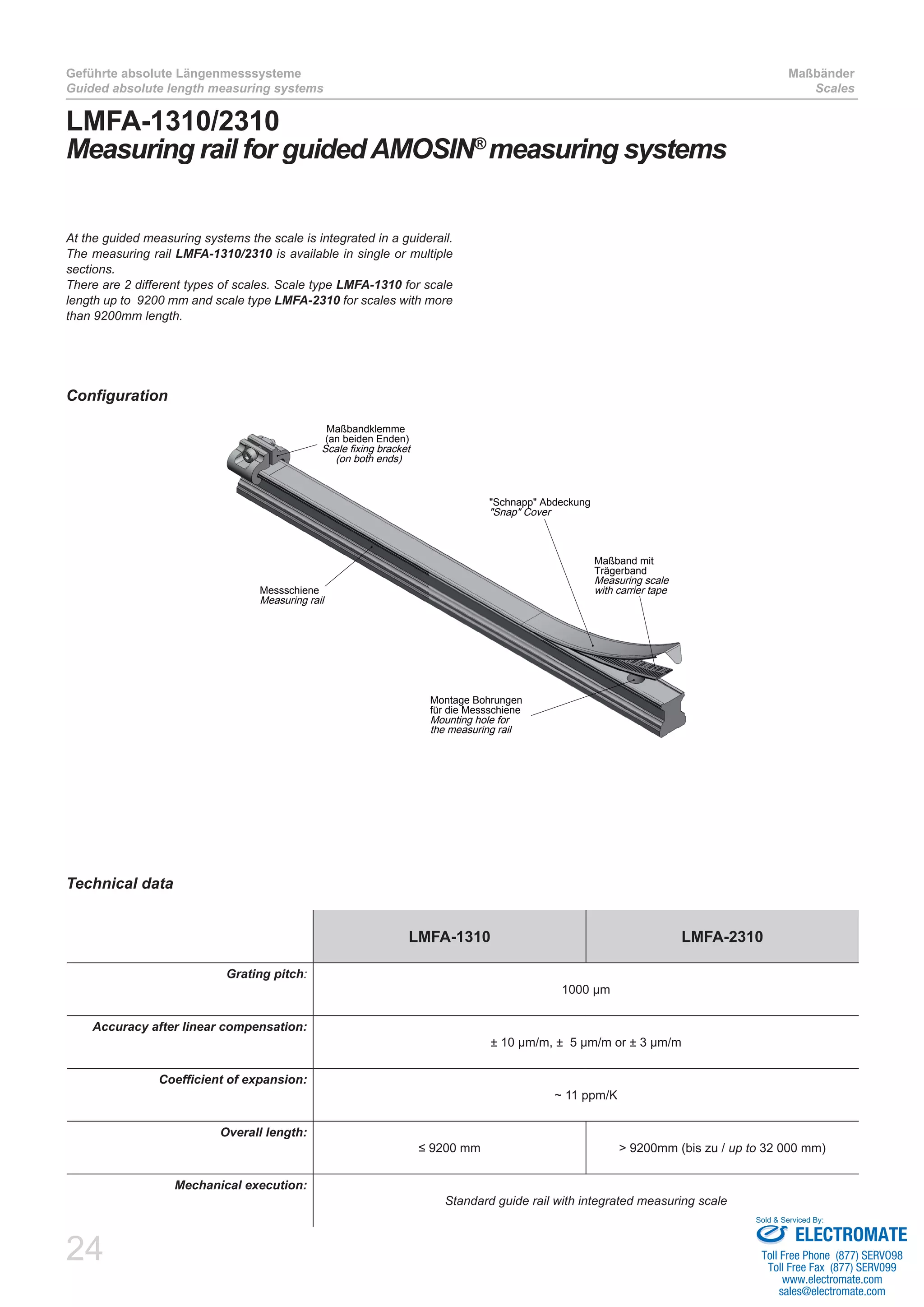 24
Geführte absolute Längenmesssysteme
Guided absolute length measuring systems
Maßbänder
Scales
LMFA-1310/2310
Measuring rail for guidedAMOSIN®
measuring systems
Technical data
Configuration
LMFA-1310 LMFA-2310
Grating pitch:
1000 µm
Accuracy after linear compensation:
± 10 µm/m, ± 5 µm/m or ± 3 µm/m
Coefficient of expansion:
~ 11 ppm/K
Overall length:
≤ 9200 mm > 9200mm (bis zu / up to 32 000 mm)
Mechanical execution:
Standard guide rail with integrated measuring scale
At the guided measuring systems the scale is integrated in a guiderail.
The measuring rail LMFA-1310/2310 is available in single or multiple
sections.
There are 2 different types of scales. Scale type LMFA-1310 for scale
length up to 9200 mm and scale type LMFA-2310 for scales with more
than 9200mm length.
Montage Bohrungen
für die Messschiene
Mounting hole for
the measuring rail
Maßband mit
Trägerband
Measuring scale
with carrier tape
"Schnapp" Abdeckung
"Snap" Cover
Maßbandklemme
(an beiden Enden)
Scale fixing bracket
(on both ends)
Messschiene
Measuring rail
ELECTROMATE
Toll Free Phone (877) SERVO98
Toll Free Fax (877) SERV099
www.electromate.com
sales@electromate.com
Sold & Serviced By:
 