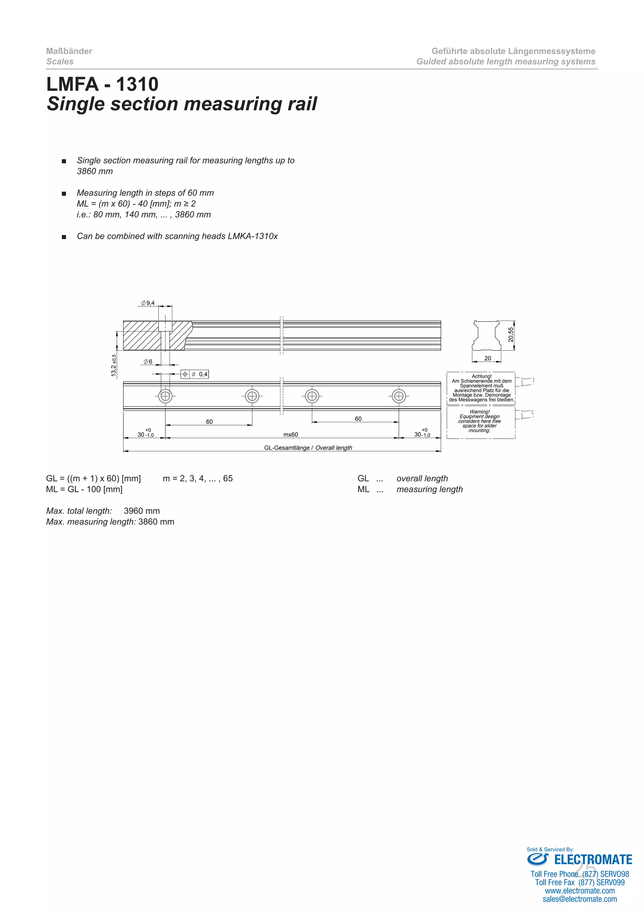 25
Maßbänder
Scales
Geführte absolute Längenmesssysteme
Guided absolute length measuring systems
60
mx60
60
30 30
GL-Gesamtlänge /
0,4
9,4
6
13,2±0,5
20
20,55
Achtung!
Am Schienenende mit dem
Spannelement muß
ausreichend Platz für die
Montage bzw. Demontage
des Messwagens frei bleiben.
Warning!
Equipment design
considers here free
space for slider
mounting.
Overall length
+0
-1,0
+0
-1,0
LMFA - 1310
Single section measuring rail
GL = ((m + 1) x 60) [mm]	 m = 2, 3, 4, ... , 65				 GL ... 	 overall length
ML = GL - 100 [mm]							 ML ... 	 measuring length	
Max. total length: 	 3960 mm
Max. measuring length: 3860 mm
Single section measuring rail for measuring lengths up to■■
3860 mm
Measuring length in steps of 60 mm■■
ML = (m x 60) - 40 [mm]; m ≥ 2
i.e.: 80 mm, 140 mm, ... , 3860 mm
Can be combined with scanning heads LMKA-1310x■■
ELECTROMATE
Toll Free Phone (877) SERVO98
Toll Free Fax (877) SERV099
www.electromate.com
sales@electromate.com
Sold & Serviced By:
 
