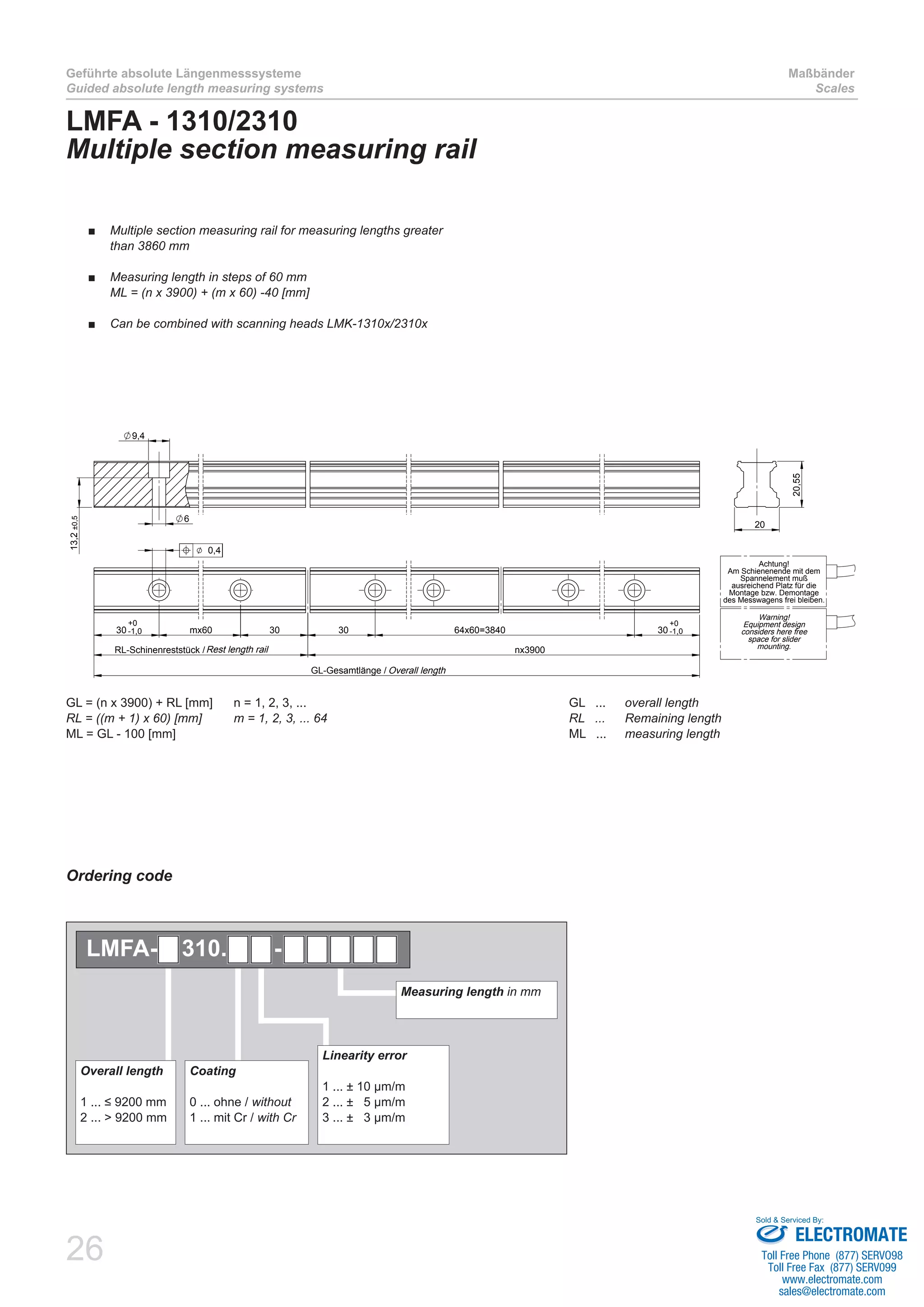 26
Geführte absolute Längenmesssysteme
Guided absolute length measuring systems
Maßbänder
Scales
30 mx60 30 30 64x60=3840 30
RL-Schinenreststück / nx3900
GL-Gesamtlänge /
+0
-1,0
+0
-1,0
0,4
9,4
6
13,2±0,5
20
20,55
Achtung!
Am Schienenende mit dem
Spannelement muß
ausreichend Platz für die
Montage bzw. Demontage
des Messwagens frei bleiben.
Warning!
Equipment design
considers here free
space for slider
mounting.
Overall length
Rest length rail
LMFA - 1310/2310
Multiple section measuring rail
GL = (n x 3900) + RL [mm]	 n = 1, 2, 3, ... 					 GL ... 	 overall length
RL = ((m + 1) x 60) [mm]	 m = 1, 2, 3, ... 64	 	 	 	 	 RL   ... 	 Remaining length
ML = GL - 100 [mm]								 ML ... 	 measuring length	
Multiple section measuring rail for measuring lengths greater■■
than 3860 mm
Measuring length in steps of 60 mm■■
ML = (n x 3900) + (m x 60) -40 [mm]
Can be combined with scanning heads LMK-1310x/2310x■■
Ordering code
Measuring length in mm
Linearity error
1 ... ± 10 µm/m
2 ... ± 5 µm/m
3 ... ± 3 µm/m
Overall length
1 ... ≤ 9200 mm
2 ... > 9200 mm
Coating
0 ... ohne / without
1 ... mit Cr / with Cr
LMFA- 310. -
ELECTROMATE
Toll Free Phone (877) SERVO98
Toll Free Fax (877) SERV099
www.electromate.com
sales@electromate.com
Sold & Serviced By:
 