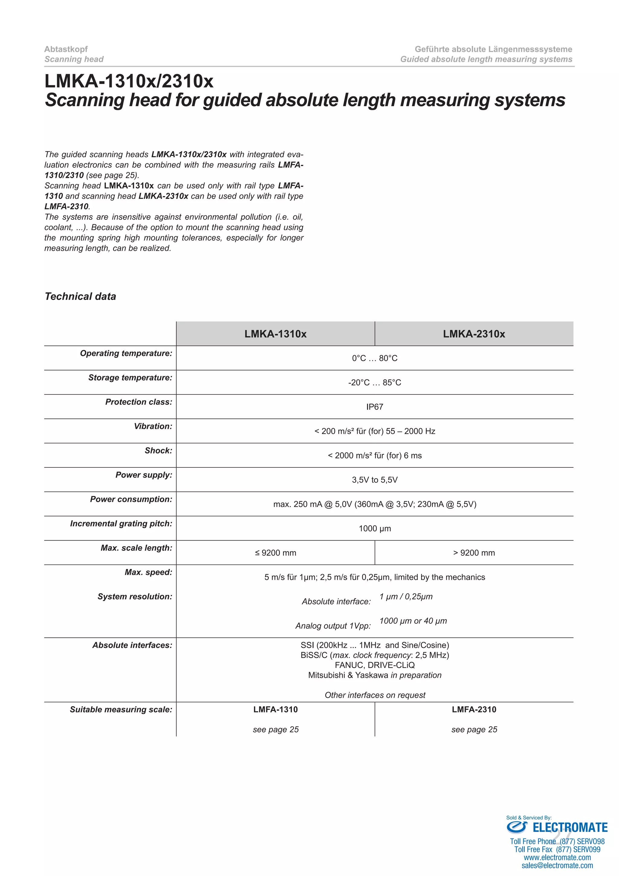 27
Abtastkopf
Scanning head
Geführte absolute Längenmesssysteme
Guided absolute length measuring systems
Technical data
LMKA-1310x LMKA-2310x
Operating temperature:
0°C … 80°C
Storage temperature:
-20°C … 85°C
Protection class:
IP67
Vibration:
< 200 m/s² für (for) 55 – 2000 Hz
Shock:
< 2000 m/s² für (for) 6 ms
Power supply:
3,5V to 5,5V
Power consumption:
max. 250 mA @ 5,0V (360mA @ 3,5V; 230mA @ 5,5V)
Incremental grating pitch:
1000 µm
Max. scale length:
≤ 9200 mm > 9200 mm
Max. speed:
5 m/s für 1µm; 2,5 m/s für 0,25µm, limited by the mechanics
System resolution:
Absolute interface:
1 µm / 0,25µm
Analog output 1Vpp:
1000 µm or 40 µm
Absolute interfaces: SSI (200kHz ... 1MHz and Sine/Cosine)
BiSS/C (max. clock frequency: 2,5 MHz)
FANUC, DRIVE-CLiQ
Mitsubishi & Yaskawa in preparation
Other interfaces on request
Suitable measuring scale: LMFA-1310
see page 25
LMFA-2310
see page 25
LMKA-1310x/2310x
Scanning head for guided absolute length measuring systems
The guided scanning heads LMKA-1310x/2310x with integrated eva-
luation electronics can be combined with the measuring rails LMFA-
1310/2310 (see page 25).
Scanning head LMKA-1310x can be used only with rail type LMFA-
1310 and scanning head LMKA-2310x can be used only with rail type
LMFA-2310.
The systems are insensitive against environmental pollution (i.e. oil,
coolant, ...). Because of the option to mount the scanning head using
the mounting spring high mounting tolerances, especially for longer
measuring length, can be realized.
ELECTROMATE
Toll Free Phone (877) SERVO98
Toll Free Fax (877) SERV099
www.electromate.com
sales@electromate.com
Sold & Serviced By:
 
