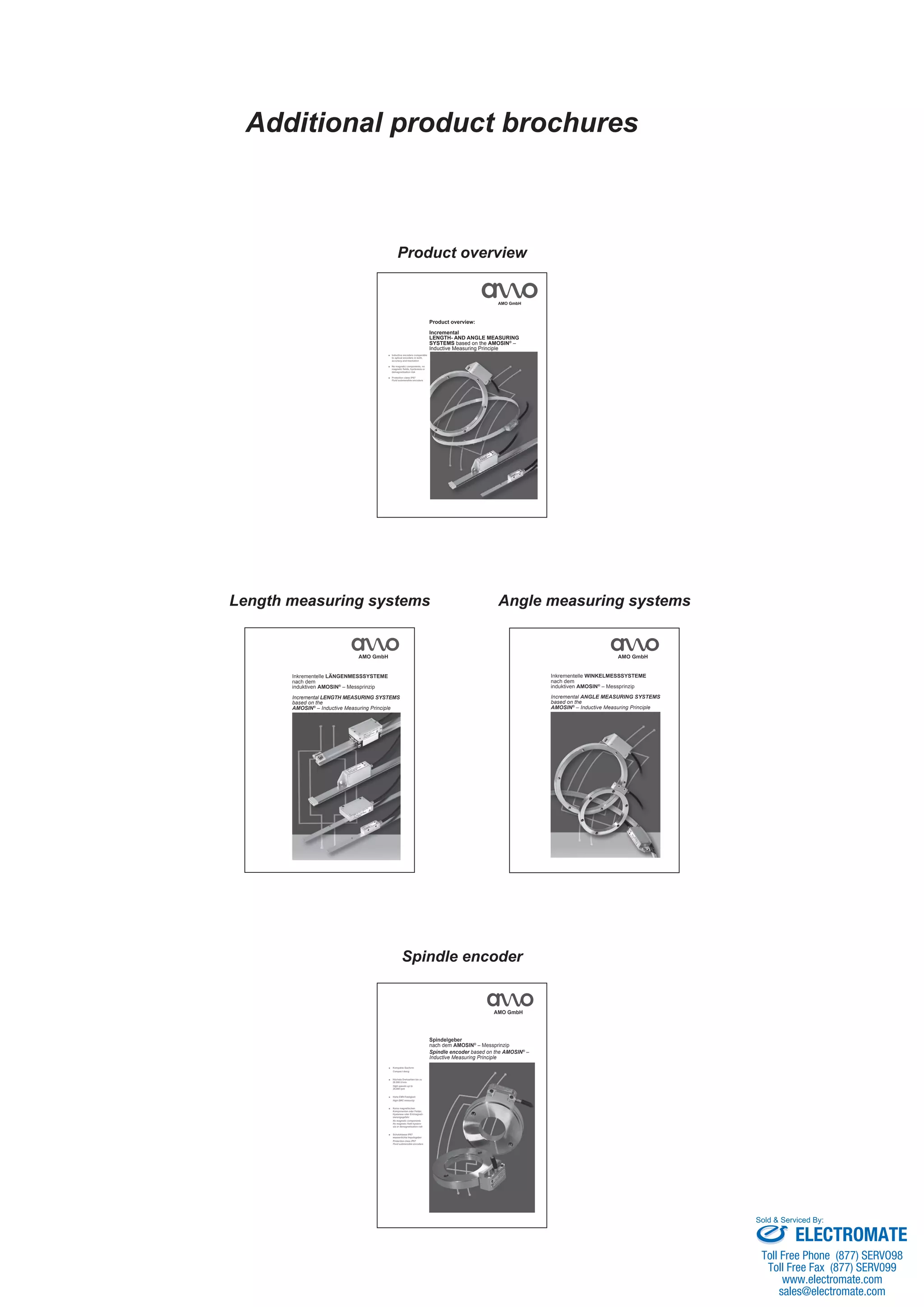 Additional product brochures
Spindle encoder
Kompakte Bauform■
Compact desig
Höchste Drehzahlen bis zu■
26.000 U/min
High speeds up to
26,000 rpm
Hohe EMV-Festigkeit■
High EMC immunity
Keine magnetischen■
Komponenten oder Felder,
Hysterese oder Entmagneti-
sierungsgefahr
No magnetic components
No magnetic field hystere-
sis or demagnetisation risk
Schutzklasse IP67■
wasserdichte Impulsgeber
Protection class IP67
Fluid submersible encoders
Spindelgeber
nach dem AMOSIN®
– Messprinzip
Spindle encoder based on the AMOSIN®
–
Inductive Measuring Principle
AMO GmbH
Product overview
AMO GmbH
Inductive encoders comparable■
to optical encoders in both,
accuracy and resolution
No magnetic components, no■
magnetic fields, hysteresis or
demagnetisation risk
Protection class IP67■
Fluid submersible encoders
Product overview:
Incremental
LENGTH- AND ANGLE MEASURING
SYSTEMS based on the AMOSIN®
–
Inductive Measuring Principle
Length measuring systems
AMO GmbH
Inkrementelle LÄNGENMESSSYSTEME
nach dem
induktiven AMOSIN®
– Messprinzip
Incremental LENGTH MEASURING SYSTEMS
based on the
AMOSIN®
– Inductive Measuring Principle
Angle measuring systems
AMO GmbH
Inkrementelle WINKELMESSSYSTEME
nach dem
induktiven AMOSIN®
– Messprinzip
Incremental ANGLE MEASURING SYSTEMS
based on the
AMOSIN®
– Inductive Measuring Principle
ELECTROMATE
Toll Free Phone (877) SERVO98
Toll Free Fax (877) SERV099
www.electromate.com
sales@electromate.com
Sold & Serviced By:
 