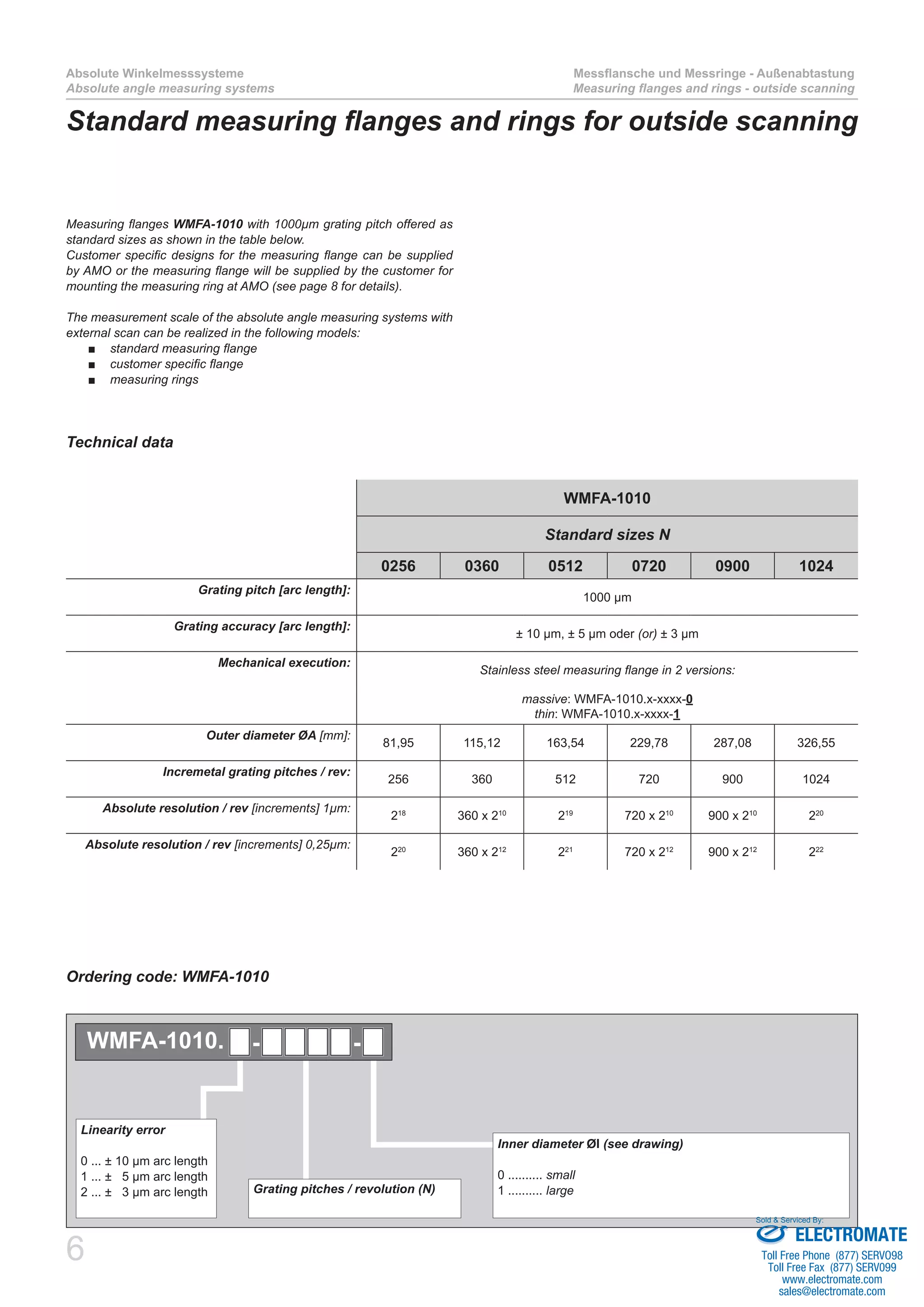 6
Absolute Winkelmesssysteme
Absolute angle measuring systems
Messflansche und Messringe - Außenabtastung
Measuring flanges and rings - outside scanning
Standard measuring flanges and rings for outside scanning
Measuring flanges WMFA-1010 with 1000µm grating pitch offered as
standard sizes as shown in the table below.
Customer specific designs for the measuring flange can be supplied
by AMO or the measuring flange will be supplied by the customer for
mounting the measuring ring at AMO (see page 8 for details).
The measurement scale of the absolute angle measuring systems with
external scan can be realized in the following models:
standard measuring flange■■
customer specific flange■■
measuring rings■■
Grating pitches / revolution (N)
Inner diameter ØI (see drawing)
0 .......... small
1 .......... large
Linearity error
0 ... ± 10 µm arc length
1 ... ± 5 µm arc length
2 ... ± 3 µm arc length
WMFA-1010. - -
Technical data
Ordering code: WMFA-1010
WMFA-1010
Standard sizes N
0256 0360 0512 0720 0900 1024
Grating pitch [arc length]:
1000 µm
Grating accuracy [arc length]:
± 10 µm, ± 5 µm oder (or) ± 3 µm
Mechanical execution:
Stainless steel measuring flange in 2 versions:
massive: WMFA-1010.x-xxxx-0
thin: WMFA-1010.x-xxxx-1
Outer diameter ØA [mm]:
81,95 115,12 163,54 229,78 287,08 326,55
Incremetal grating pitches / rev:
256 360 512 720 900 1024
Absolute resolution / rev [increments] 1µm:
218
360 x 210
219
720 x 210
900 x 210
220
Absolute resolution / rev [increments] 0,25µm:
220
360 x 212
221
720 x 212
900 x 212
222
ELECTROMATE
Toll Free Phone (877) SERVO98
Toll Free Fax (877) SERV099
www.electromate.com
sales@electromate.com
Sold & Serviced By:
 