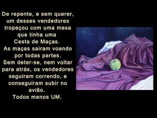 De repente, e sem querer,
um desses vendedores
tropeçou com uma mesa
que tinha uma
Cesta de Maças.
As maças sairam voando
por todas partes.
Sem deter-se, nem voltar
para atrás, os vendedores
seguiram correndo, e
conseguiram subir no
avião.
Todos menos UM.
 