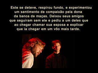    Este se deteve, respirou fundo, e experimentou
um sentimento de compaixão pela dona
da banca de maças. Deixou seus amigos
que seguiram sem ele e pediu a um deles que
ao chegar chamar sua esposa e explicar
que ia chegar em um vôo mais tarde.
 