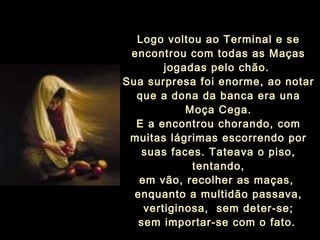 Logo voltou ao Terminal e se
encontrou com todas as Maças
jogadas pelo chão.
Sua surpresa foi enorme, ao notar
que a dona da banca era una
Moça Cega.
E a encontrou chorando, com
muitas lágrimas escorrendo por
suas faces. Tateava o piso,
tentando,
em vão, recolher as maças,
enquanto a multidão passava,
vertiginosa, sem deter-se;
sem importar-se com o fato.
 