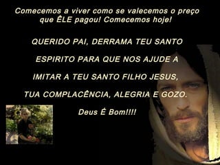 Comecemos a viver como se valecemos o preço
que ÊLE pagou! Comecemos hoje!
QUERIDO PAI, DERRAMA TEU SANTO
ESPIRITO PARA QUE NOS AJUDE A
IMITAR A TEU SANTO FILHO JESUS,
TUA COMPLACÊNCIA, ALEGRIA E GOZO.
Deus É Bom!!!!
 