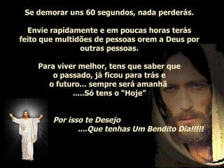 Se demorar uns 60 segundos, nada perderás. Envie rapidamente e em poucas horas terás feito que multidões de pessoas orem a Deus por outras pessoas. Para viver melhor, tens que saber que o passado, já ficou para trás e o futuro... sempre será amanhã  .....Só tens o “Hoje” Por isso te Desejo   ....Que tenhas Um Bendito Dia!!!!!   