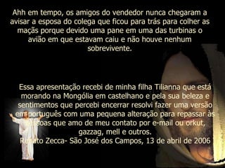 Ahh em tempo, os amigos do vendedor nunca chegaram a avisar a esposa do colega que ficou para trás para colher as maçãs porque devido uma pane em uma das turbinas o avião em que estavam caiu e não houve nenhum sobrevivente. Essa apresentação recebi de minha filha Tilianna que está morando na Mongólia em castelhano e pela sua beleza e sentimentos que percebi encerrar resolvi fazer uma versão em português com uma pequena alteração para repassar às pessoas que amo de meu contato por e-mail ou orkut, gazzag, mell e outros. Renato Zecca- São José dos Campos, 13 de abril de 2006 