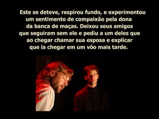      Este se deteve, respirou fundo, e experimentou um sentimento de compaixão pela dona  da banca de maças. Deixou seus amigos que seguiram sem ele e pediu a um deles que ao chegar chamar sua esposa e explicar que ia chegar em um vôo mais tarde.   
