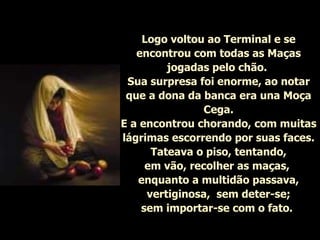 Logo voltou ao Terminal e se encontrou com todas as Maças jogadas pelo chão.  Sua surpresa foi enorme, ao notar que a dona da banca era una Moça Cega. E a encontrou chorando, com muitas lágrimas escorrendo por suas faces. Tateava o piso, tentando, em vão, recolher as maças,  enquanto a multidão passava, vertiginosa,  sem deter-se; sem importar-se com o fato.   
