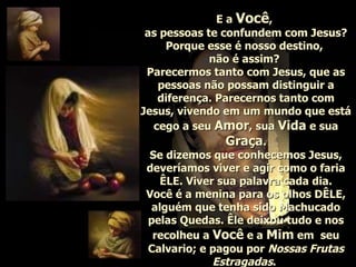 E a  Você ,  as pessoas te confundem com Jesus? Porque esse é nosso destino,  não é assim?  Parecermos tanto com Jesus, que as pessoas não possam distinguir a diferença. Parecernos tanto com Jesus, vivendo em um mundo que está cego a seu  Amor , sua  Vida  e sua  Graça . Se dizemos que conhecemos Jesus, deveríamos viver e agir como o faria ÊLE. Viver sua palavra cada dia. Você é a menina para os olhos DÊLE, alguém que tenha sido Machucado pelas Quedas. Êle deixou tudo e nos recolheu a  Você  e a  Mim  em  seu Calvario; e pagou por  Nossas Frutas Estragadas .   