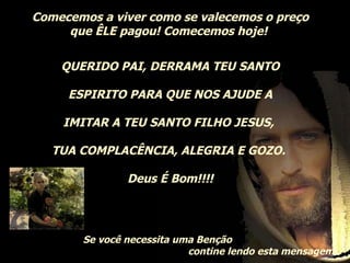 Comecemos a viver como se valecemos o preço que ÊLE pagou! Comecemos hoje!  QUERIDO PAI, DERRAMA TEU SANTO ESPIRITO PARA QUE NOS AJUDE A IMITAR A TEU SANTO FILHO JESUS,  TUA COMPLACÊNCIA, ALEGRIA E GOZO.  Deus É Bom!!!! Se você necessita uma Benção contine lendo esta mensagem..   