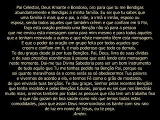 Pai Celestial, Deus Amante e Bondoso, oro para que tu me Bendigas abundantemente e Bendigas a minha família. Eu sei que tu sabes que uma família é mais que o pai, a mãe, a irmã o irmão, esposo ou esposa, senão todos aqueles que também crêem e que confiam em ti Pai,  faço esta oração pedindo uma Benção não só para a pessoa que me enviou esta mensagem como para mim mesmo e para todos aqueles que a tenham reenviado a outros e que nêste momento lêem esta mensagem. E que o poder da oração em grupo feita por todos aqueles que creem e confiam em ti, é mais poderoso que todo os demais.  Te dou graças desde já por tuas Bençãos. Pai, Deus, livra de suas dividas e de suas pressões econômicas à pessoa que está lendo este mensagem neste momento. Dai-me tua Divina Sabedoria para ser um bom instrumento de tudo aquilo que Tu me tenhas pedido na Benção Pai, porque eu sei quanto maravilhoso és e como serás se só obedecermos Tua palavra  e vivermos de acordo a ela, e termos Fé como o grão de mostarda,  de que enviarás tuas bençãos. Te dou graças, Senhor pelas recentes Bençãos que tenha recebido e pelas Bençãos futuras, porque eu sei que nos Bendirás muito mais, oremos também por todas as pessoas que não tem um trabalho fixo e que não gozam de boa saúde como nós que temos todas estas comodidades, para que assim Deus misericordioso os banhe com seu raio de luz em nome de Jesus, eu te peço. Amém. 