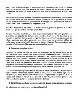 Como hijos de Dios tenemos el mandamiento de amarnos unos a otros. Es uno de
los mandamientos más descuidados por todos. Una de las características de los
verdaderos discípulos de Jesús es el amor que se manifiestan unos a otros. Juan
13:35
De hecho Jesús mando que nos amaramos como el nos había amado. Sabemos que
el amor de Jesús fue y es inmenso, porque se despojo de lo que era en el cielo y
murió en la cruz del calvario por nosotros. El entrego todo por nosotros, ese si es
amor. Juan 13:34 2Corintios 8:9 Filipenses 2:5-8
Nosotros deberíamos amarnos de la misma manera, poniendo primero a nuestros
hermanos que a nosotros mismos. 1Juan 3:16
En esto fallamos, muchísimo, no sólo no ponemos nuestra vida, sino que tampoco
ponemos un poquito de tiempo para nuestros hermanos. No tenemos o no
queremos apartar tiempo para compartir, visitarlos, animarlos, preocuparnos por
ellos, reunirnos con ellos, compartir con ellos, servirles, ayudarlos, edificarlos,
exhortarlos o reprenderlos. No tenemos ni tiempo ni ganas. Pero además de este
pecado, añadimos otro: Aborrecemos a nuestros hermanos.
4. Problemas entre hermanos.
Siempre ha habido problemas entre los miembros de la iglesia. Este era un
problema que había en la iglesia de los corintios. 2Corintios 12:20-21 Siempre hay
contiendas, disensiones, divisiones, etc. Gálatas 5:19-21 Dios no solo condena estos
hechos sino que también condena los sentimientos negativos y malos entre los
hermanos: celos, odio, envidia, malas sospechas, enemistades, aborrecimiento, etc.
Todo esto y más son prohibidos por Dios. Cuando caemos en estos sentimientos
negativos entre nosotros estamos en pecado y por lo tanto separados de Dios. Los
malos sentimientos son pecados al igual que robar, fornicar, adulterar, etc.
Aborrecer también significa detestar, despreciar, odiar, amar menos. Muchos hemos
sido y somos rencorosos, durante toda la vida, cuando nos hacen algo, nunca
olvidamos, de hecho terminamos aborreciendo, despreciando a la persona que nos
causo mal. Debemos entender que Dios no lo aprueba, si queremos ganar la vida
eterna, debemos quitarnos estos sentimientos dañinos.
5. Condición de aquel que aborrece, desprecia, guarda rencor contra su hermano.
Lo primero es que es un mentiroso. Apocalipsis 21:8
 