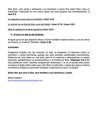Dios dice: ¿me amas y aborreces a tu hermano a quien has visto? Dice: eres un
mentiroso, realmente no me amas. Quien me ama guarda mis mandamientos. 1
Juan 5:3
Lo segundo es que esta en tinieblas. 1Juan 2:11
Lo tercero no es hijo de Dios, sino del diablo. 1Juan 4:7-8 1Juan 3:10
Está en peligro de muerte espiritual 1Juan 3:14
6. El amor no sólo es de palabras.
Al igual que la fe que requiere obras, el amor también requiere obras. La fe sin obras
es muerta, ¿Y el amor? También. 1Juan 3:18
Conclusión:
Tengamos cuidado con los rencores, el odio, el desprecio, el desamor hacia un
hermano o varios hermanos, porque por esto seremos condenados eternamente.
Podemos ser muy fieles en casi todo, pero si no amamos y aborrecemos a nuestro
hermano, posiblemente no pertenecemos a la familia de Dios. Filipenses 2:1-4 Sin
hay problemas entre nosotros busquemos resolverlos, y si no se puede pues quien
no quiera arreglar debe saber que ante Dios no está bien y aquel que busco resolver
el problema tenga su conciencia tranquila, usted busco la paz y el perdón.
Quien dice que ama a Dios, ame también a sus hermanos, a todos.
Mario Arellano
http://solocristianosenvenezuela.blogspot.com/
 