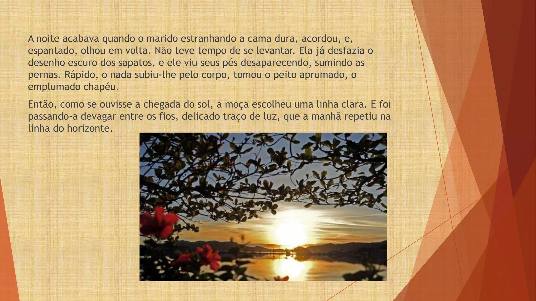A noite acabava quando o marido estranhando a cama dura, acordou, e,
espantado, olhou em volta. Não teve tempo de se levantar. Ela já desfazia o
desenho escuro dos sapatos, e ele viu seus pés desaparecendo, sumindo as
pernas. Rápido, o nada subiu-lhe pelo corpo, tomou o peito aprumado, o
emplumado chapéu.
Então, como se ouvisse a chegada do sol, a moça escolheu uma linha clara. E foi
passando-a devagar entre os fios, delicado traço de luz, que a manhã repetiu na
linha do horizonte.
 