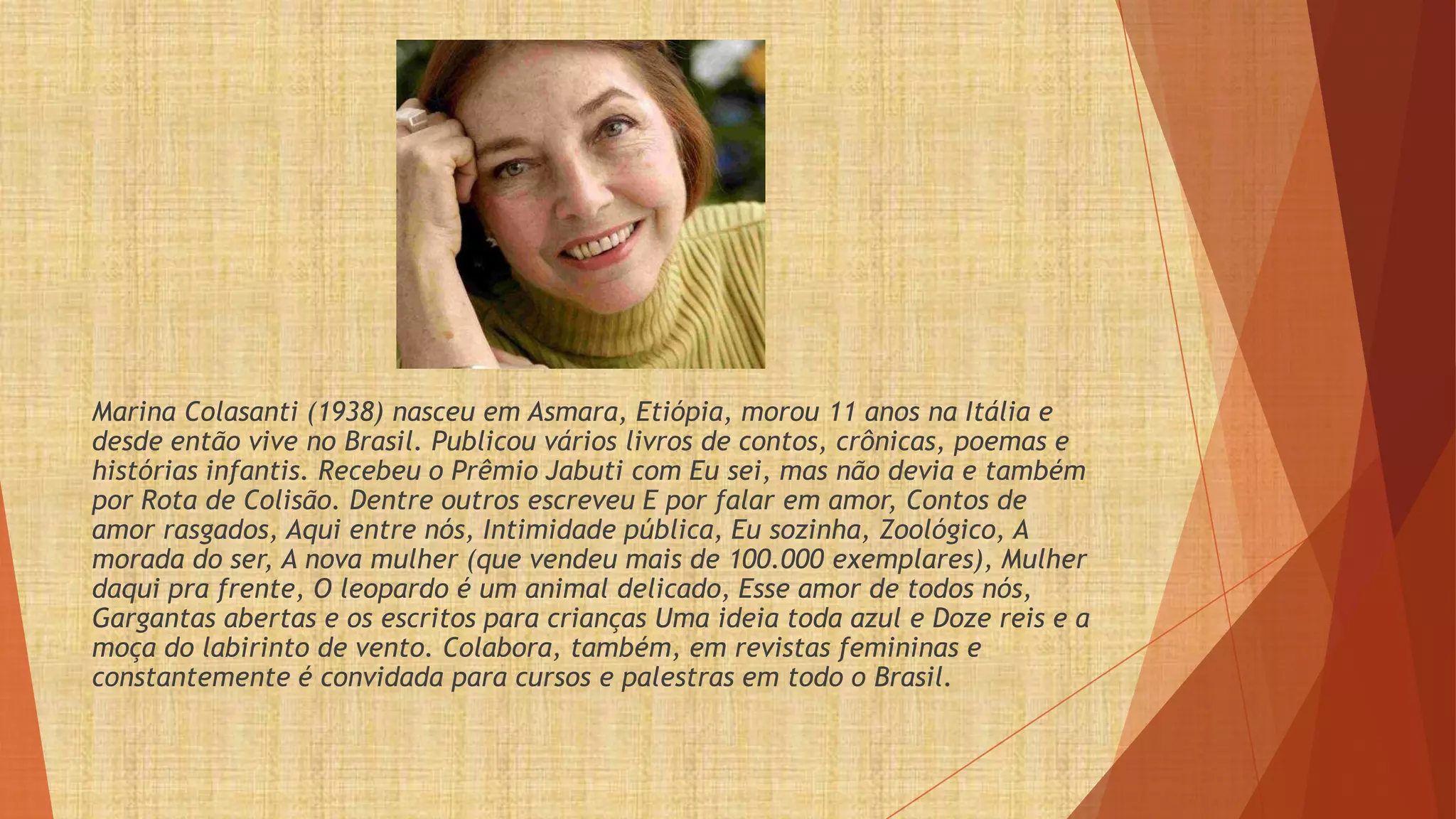 Marina Colasanti (1938) nasceu em Asmara, Etiópia, morou 11 anos na Itália e
desde então vive no Brasil. Publicou vários livros de contos, crônicas, poemas e
histórias infantis. Recebeu o Prêmio Jabuti com Eu sei, mas não devia e também
por Rota de Colisão. Dentre outros escreveu E por falar em amor, Contos de
amor rasgados, Aqui entre nós, Intimidade pública, Eu sozinha, Zoológico, A
morada do ser, A nova mulher (que vendeu mais de 100.000 exemplares), Mulher
daqui pra frente, O leopardo é um animal delicado, Esse amor de todos nós,
Gargantas abertas e os escritos para crianças Uma ideia toda azul e Doze reis e a
moça do labirinto de vento. Colabora, também, em revistas femininas e
constantemente é convidada para cursos e palestras em todo o Brasil.
 