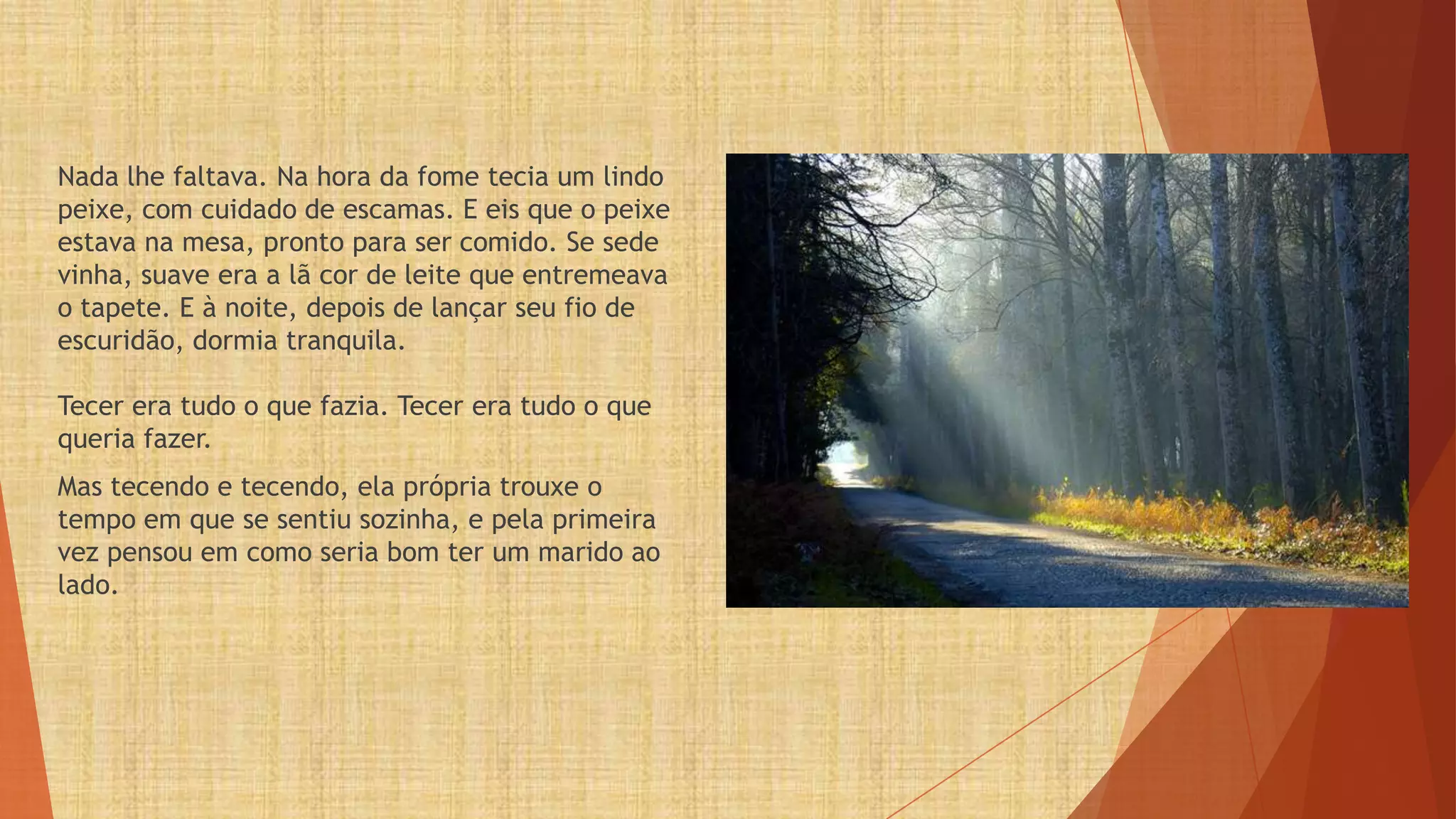 Nada lhe faltava. Na hora da fome tecia um lindo
peixe, com cuidado de escamas. E eis que o peixe
estava na mesa, pronto para ser comido. Se sede
vinha, suave era a lã cor de leite que entremeava
o tapete. E à noite, depois de lançar seu fio de
escuridão, dormia tranquila.

Tecer era tudo o que fazia. Tecer era tudo o que
queria fazer.
Mas tecendo e tecendo, ela própria trouxe o
tempo em que se sentiu sozinha, e pela primeira
vez pensou em como seria bom ter um marido ao
lado.
 