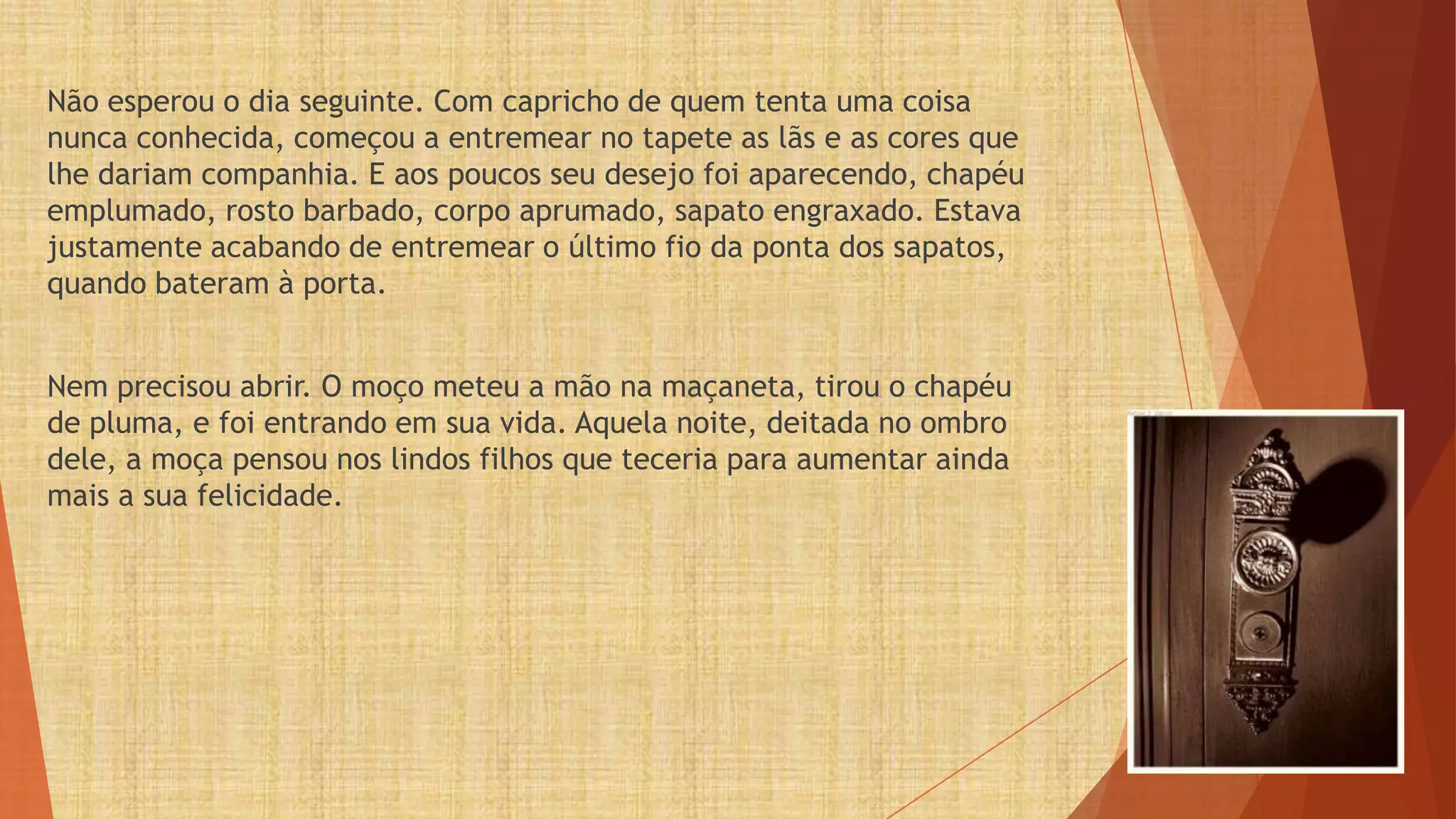 Não esperou o dia seguinte. Com capricho de quem tenta uma coisa
nunca conhecida, começou a entremear no tapete as lãs e as cores que
lhe dariam companhia. E aos poucos seu desejo foi aparecendo, chapéu
emplumado, rosto barbado, corpo aprumado, sapato engraxado. Estava
justamente acabando de entremear o último fio da ponta dos sapatos,
quando bateram à porta.


Nem precisou abrir. O moço meteu a mão na maçaneta, tirou o chapéu
de pluma, e foi entrando em sua vida. Aquela noite, deitada no ombro
dele, a moça pensou nos lindos filhos que teceria para aumentar ainda
mais a sua felicidade.
 