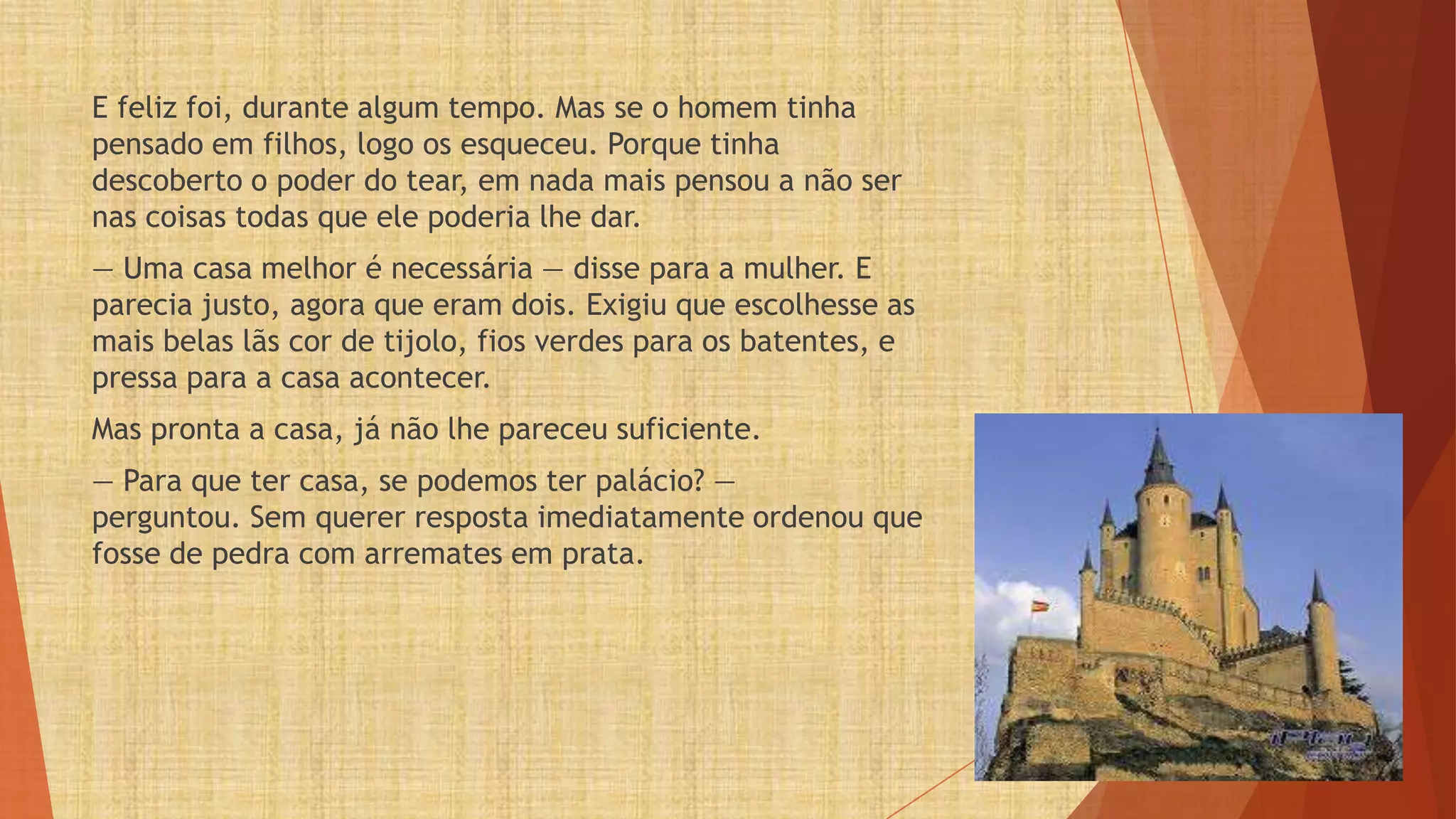 E feliz foi, durante algum tempo. Mas se o homem tinha
pensado em filhos, logo os esqueceu. Porque tinha
descoberto o poder do tear, em nada mais pensou a não ser
nas coisas todas que ele poderia lhe dar.
— Uma casa melhor é necessária — disse para a mulher. E
parecia justo, agora que eram dois. Exigiu que escolhesse as
mais belas lãs cor de tijolo, fios verdes para os batentes, e
pressa para a casa acontecer.
Mas pronta a casa, já não lhe pareceu suficiente.
— Para que ter casa, se podemos ter palácio? —
perguntou. Sem querer resposta imediatamente ordenou que
fosse de pedra com arremates em prata.
 