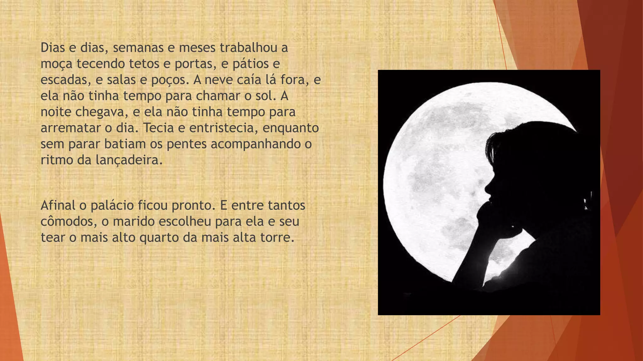 Dias e dias, semanas e meses trabalhou a
moça tecendo tetos e portas, e pátios e
escadas, e salas e poços. A neve caía lá fora, e
ela não tinha tempo para chamar o sol. A
noite chegava, e ela não tinha tempo para
arrematar o dia. Tecia e entristecia, enquanto
sem parar batiam os pentes acompanhando o
ritmo da lançadeira.


Afinal o palácio ficou pronto. E entre tantos
cômodos, o marido escolheu para ela e seu
tear o mais alto quarto da mais alta torre.
 