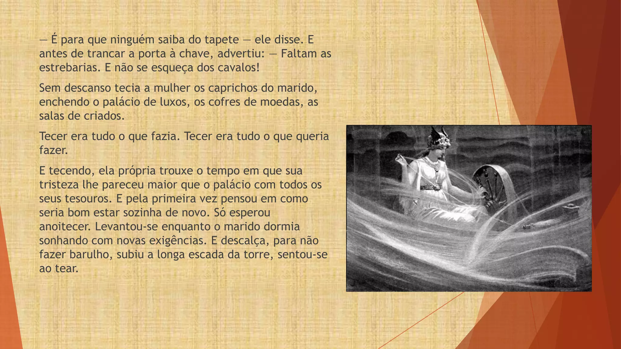 — É para que ninguém saiba do tapete — ele disse. E
antes de trancar a porta à chave, advertiu: — Faltam as
estrebarias. E não se esqueça dos cavalos!
Sem descanso tecia a mulher os caprichos do marido,
enchendo o palácio de luxos, os cofres de moedas, as
salas de criados.
Tecer era tudo o que fazia. Tecer era tudo o que queria
fazer.
E tecendo, ela própria trouxe o tempo em que sua
tristeza lhe pareceu maior que o palácio com todos os
seus tesouros. E pela primeira vez pensou em como
seria bom estar sozinha de novo. Só esperou
anoitecer. Levantou-se enquanto o marido dormia
sonhando com novas exigências. E descalça, para não
fazer barulho, subiu a longa escada da torre, sentou-se
ao tear.
 