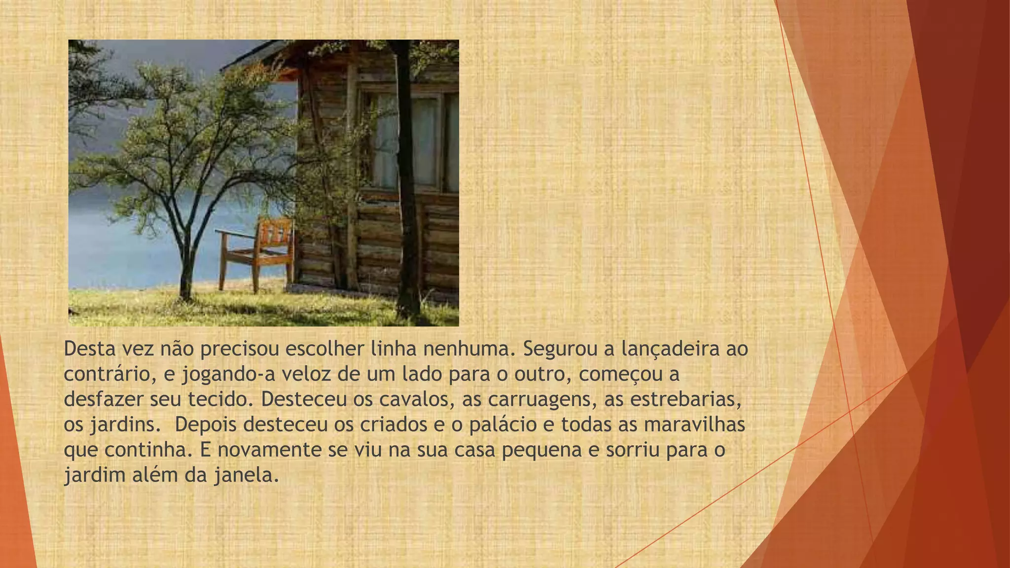 Desta vez não precisou escolher linha nenhuma. Segurou a lançadeira ao
contrário, e jogando-a veloz de um lado para o outro, começou a
desfazer seu tecido. Desteceu os cavalos, as carruagens, as estrebarias,
os jardins. Depois desteceu os criados e o palácio e todas as maravilhas
que continha. E novamente se viu na sua casa pequena e sorriu para o
jardim além da janela.
 