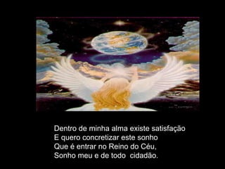 Dentro de minha alma existe satisfação E quero concretizar este sonho  Que é entrar no Reino do Céu,  Sonho meu e de todo  cidadão. 