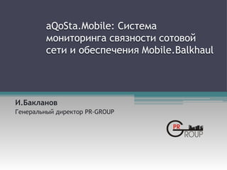 aQoSta.Mobile: Система
мониторинга связности сотовой
сети и обеспечения Mobile.Balkhaul
И.Бакланов
Генеральный директор PR-GROUP
 
