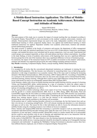 Journal of Education and Practice www.iiste.org
ISSN 2222-1735 (Paper) ISSN 2222-288X (Online)
Vol.4, No.17, 2013
205
A Mobile-Based Instruction Application: The Effect of Mobile-
Based Concept Instruction on Academic Achievement, Retention
and Attitudes of Students
Selami ERYILMAZ
Gazi University, Gazi Üniversitesi, Beşevler, Ankara, Turkey
selamieryilmaz@gazi.edu.tr
Abstract
The main purpose of this study was to examine the impact of concept teaching that was designed according to
Component Display Theory(CDT) in web environment on the students’ academic achievement, retention, and
attitudes. Pretest-posttest experimental design was used in the study. Independent variables of the study were
mobile-based learning in which component display theory was applied and mobile-based learning in which
traditional instruction was applied. Dependent variables were academic achievement, retention and attitudes
toward mobile-based instruction.
The study covered 72 students at the faculty of commerce and tourism, the department of office management
education. In the study, the statistical significance level was set at 0.05. In data analysis, frequencies, percentages,
averages, and standard deviations were calculated and for group comparisons, t-test was used. Experimental and
control groups were assigned impartially, as those with smart phones and those without smart phones. According
to the study findings, in terms of academic achievement, at the beginning there was not a significant difference
between groups but at the end of the treatment, there was a significant difference in favour of treatment groups.
In conclusion, the impact of the instruction based on CDT in mobile environment on the students’ achievement,
retention and attitudes was supported and proved by the study findings including statistical analyses.
Key Words: m-learning, Component Display Theory, concept teaching, Mobile–Based Instruction,
1. Introduction
It is accepted by all circles that the conventional educational institutions are inadequate in training the ever-
increasing World population. This fact became very influential in researching better ways of delivering quality
education to wide range of population in an economic manner. One of the ways used in meeting the increasing
demand is Web-Based Instruction(Keser, 2000:23;Eryılmaz, 2009:27;Şahan,2005:45). According to Yalın(2008:2)
as a synonym to the internet-based instruction, there are also terms and concepts such as internet-based learning,
web-based learning, distance learning. Although there could be some slight differences among these terms, these
terms could mostly be used in an exchangeable manner(Alkan,2005:56;İşman,2003).
In the literature, studies with a focus on mobile-learning associate mobile-learning with the concept of e-learning.
Trifona and Ronchetti(2003) define mobile-learning as a type of e-learning in which the subject matter is
presented thorough wi-fi portable communication tools. The literature hosts a number of studies on the design
and use of e-learning settings(Kuzu et. al., 2011).
As the rapid growth in mobile technology affects every aspect of our lives, learning settings go on keeping up
with the growth in a similar manner(Attewell, 2005; Kim et. al, 2008; Zhang, 2008). Mcconatha, Praul and
Lynch(2008) suggest that the first studies on mobile learning started in the early 2000 and there was tremendous
increase in the number of the studies as of the early 2000s. Considering the fact that more than half of billion cell
phones have running internet Access, it is clear that the interests in the studies(Kukulska-Hulme, 2008a)
questioning the merit and the usefulness to the learners will accumulate.
In this present state of mobile learning (hereafter referred to as m-learning), the fact that learners have and use
their own devices in m-learning setting(Traxler, 2011) will relocate training and education in a new dimension
and space as well as time. The reason for this is that individuals are able to Access the information desired in
mobility besides using the e-learning resources even without an Access to computers.
Patten, Sanchez and Tangney(2006) hold that m-learning is a powerful concept to such an extent that it could
incorporate individual learning and other learning styles under the same roof. In this way, Access to information,
irrespective of time and space, could be possible. Quinn(2001) noted in a similar manner that wi-fi and portable
devices could be used anywhere with an aim to learning and underlined that one to one interaction with the
device and the owner is of great significance in terms of learning settings.
In the words of Ally(2009:281) “the main obstacle is how the learning materials developed by the instructors are
presented on the mobile devices. Learning materials should be developed by making use of manageable learning
components and multimedia”. In applying the WebSphere Testing Environment to education system, there have
been different theories employed, one of which is Component Display Theory(CDT).
 