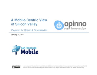A Mobile-Centric View
of Silicon Valley
Prepared for Opinno & PromoMadrid
January 31, 2011




              Licensed under Creative Commons Attribution 3.0 Unported License (http://www.creativecommons.org/licenses/by/3.0)
              You are free to Share or Remix any part of this work as long as you attribute this work to SF Mobile (sfmobile.org)
 