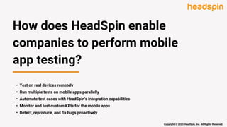 How does HeadSpin enable
companies to perform mobile
app testing?
• Test on real devices remotely
• Run multiple tests on mobile apps parallelly
• Automate test cases with HeadSpin's integration capabilities
• Monitor and test custom KPIs for the mobile apps
• Detect, reproduce, and fix bugs proactively
Copyright © 2023 HeadSpin, Inc. All Rights Reserved.
 