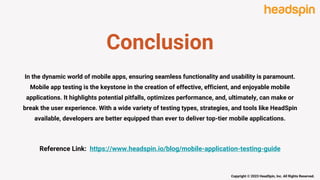Conclusion
In the dynamic world of mobile apps, ensuring seamless functionality and usability is paramount.
Mobile app testing is the keystone in the creation of effective, efficient, and enjoyable mobile
applications. It highlights potential pitfalls, optimizes performance, and, ultimately, can make or
break the user experience. With a wide variety of testing types, strategies, and tools like HeadSpin
available, developers are better equipped than ever to deliver top-tier mobile applications.
Reference Link: https://www.headspin.io/blog/mobile-application-testing-guide
Copyright © 2023 HeadSpin, Inc. All Rights Reserved.
 
