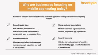 Why are businesses focusing on
mobile app testing today?
Expanding user base
With the rapid proliferation of
smartphones, more consumers are
using mobile apps to access services.
Business reputation
A buggy or poorly functioning app can
harm a company's reputation and lead
to lost business.
Rising customer expectations
Modern customers expect seamless,
intuitive, responsive app experiences.
Security concerns
With the increasing amount of sensitive
data handled by apps, security has become
a prime concern.
Businesses today are increasingly focusing on mobile application testing due to several compelling
reasons:
Copyright © 2023 HeadSpin, Inc. All Rights Reserved.
 