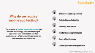 Why do we require
mobile app testing?
The practice of mobile application testing has
become increasingly vital in today's digital
age, where user satisfaction and data
protection are of paramount importance for
businesses across industries.
Copyright © 2023 HeadSpin, Inc. All Rights Reserved.
Enhanced user experience
1
Cross-platform compatibility
6
Cost-effectiveness
5
Performance optimization
4
Security assurance
3
Reliability and stability
2
 